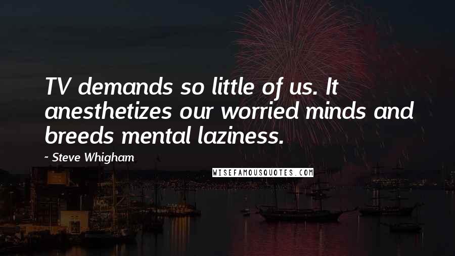 Steve Whigham Quotes: TV demands so little of us. It anesthetizes our worried minds and breeds mental laziness.