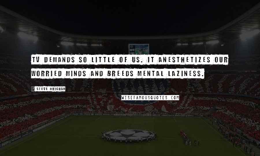 Steve Whigham Quotes: TV demands so little of us. It anesthetizes our worried minds and breeds mental laziness.