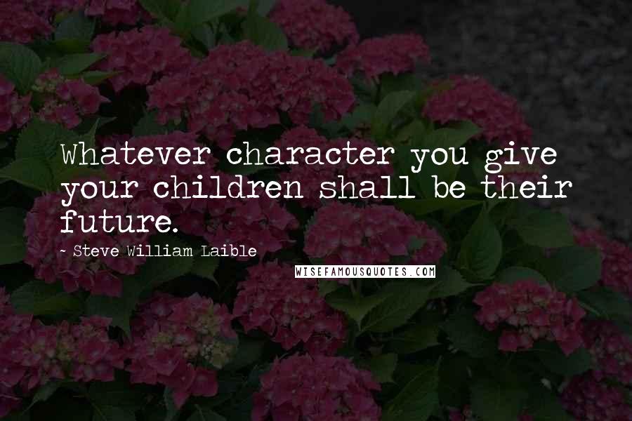 Steve William Laible Quotes: Whatever character you give your children shall be their future.