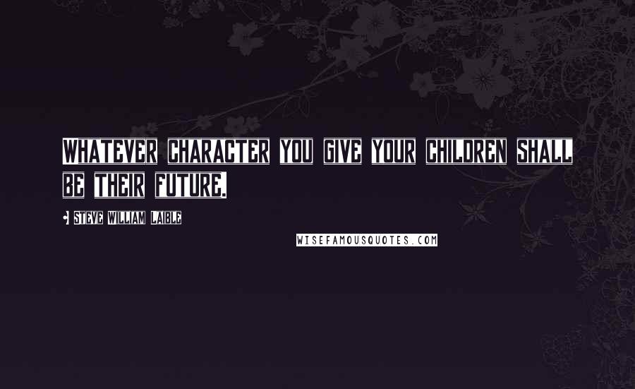 Steve William Laible Quotes: Whatever character you give your children shall be their future.