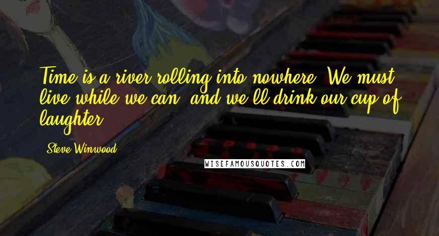 Steve Winwood Quotes: Time is a river rolling into nowhere. We must live while we can, and we'll drink our cup of laughter.