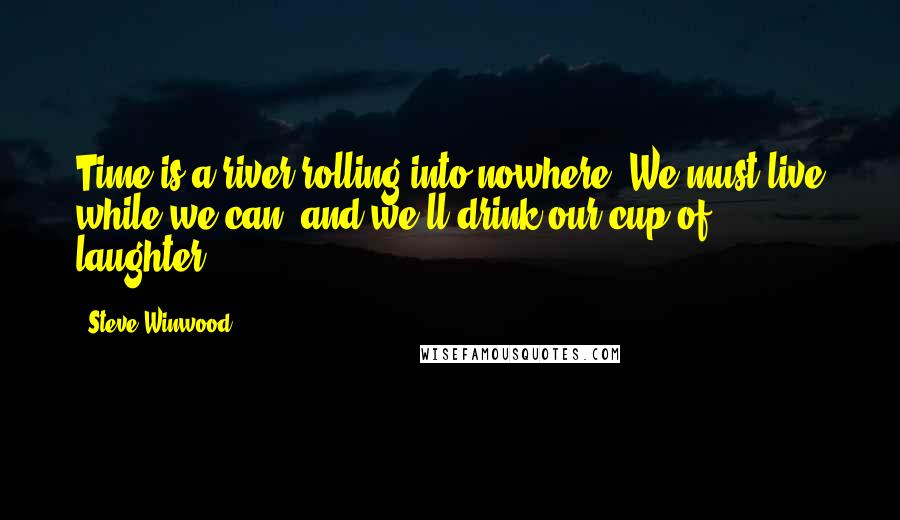 Steve Winwood Quotes: Time is a river rolling into nowhere. We must live while we can, and we'll drink our cup of laughter.