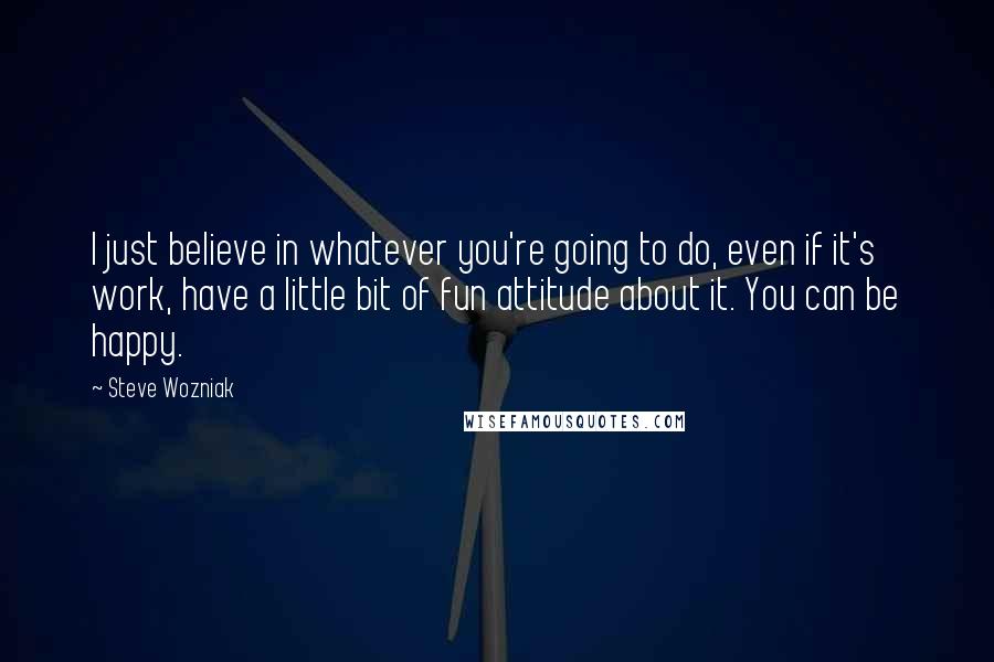 Steve Wozniak Quotes: I just believe in whatever you're going to do, even if it's work, have a little bit of fun attitude about it. You can be happy.