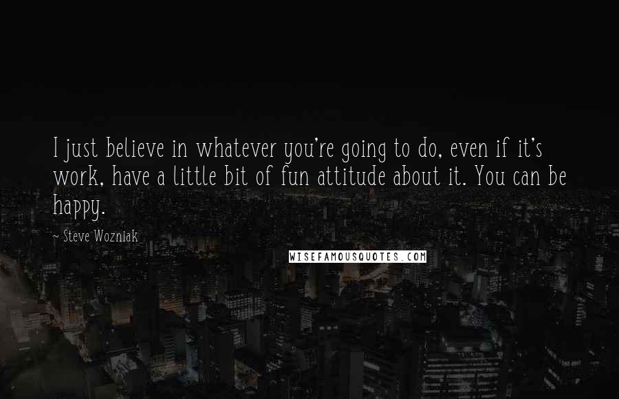 Steve Wozniak Quotes: I just believe in whatever you're going to do, even if it's work, have a little bit of fun attitude about it. You can be happy.