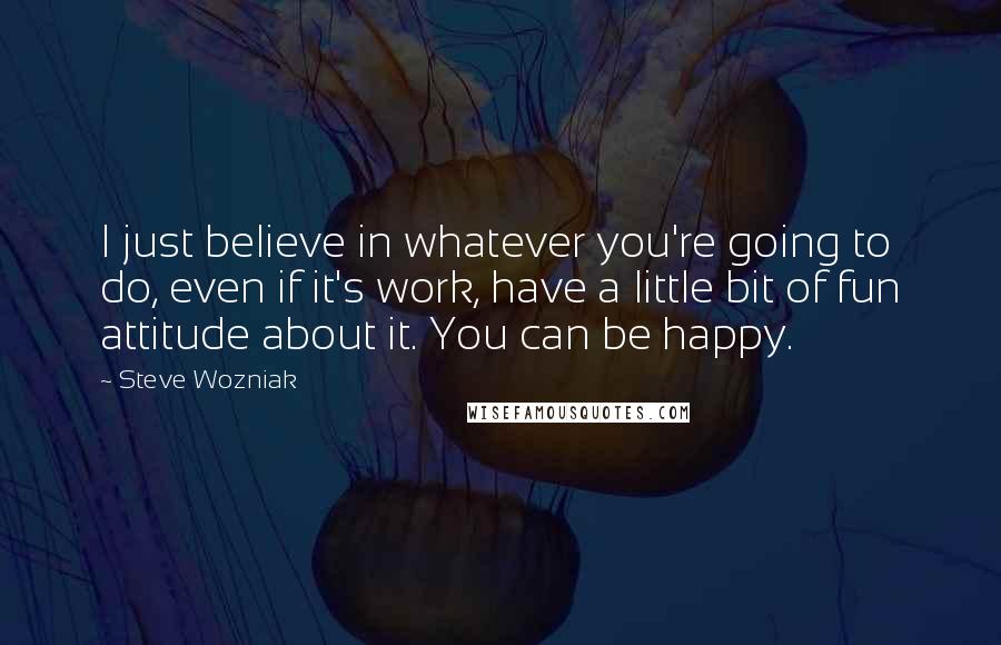 Steve Wozniak Quotes: I just believe in whatever you're going to do, even if it's work, have a little bit of fun attitude about it. You can be happy.