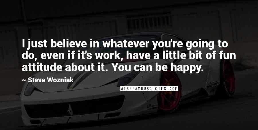 Steve Wozniak Quotes: I just believe in whatever you're going to do, even if it's work, have a little bit of fun attitude about it. You can be happy.