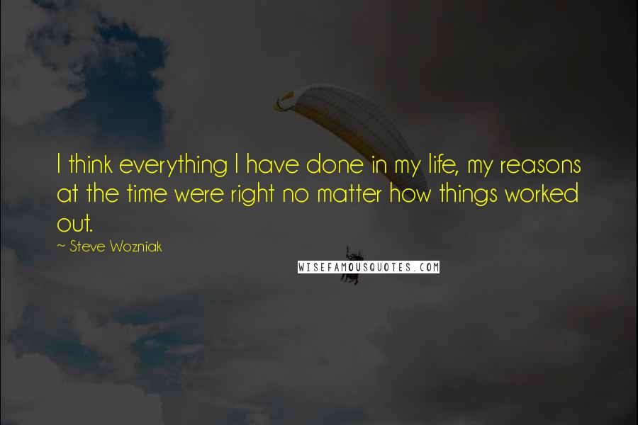 Steve Wozniak Quotes: I think everything I have done in my life, my reasons at the time were right no matter how things worked out.