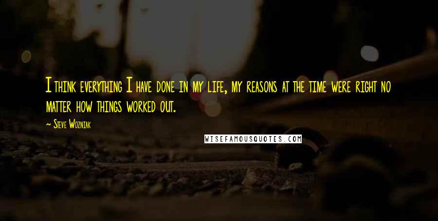 Steve Wozniak Quotes: I think everything I have done in my life, my reasons at the time were right no matter how things worked out.