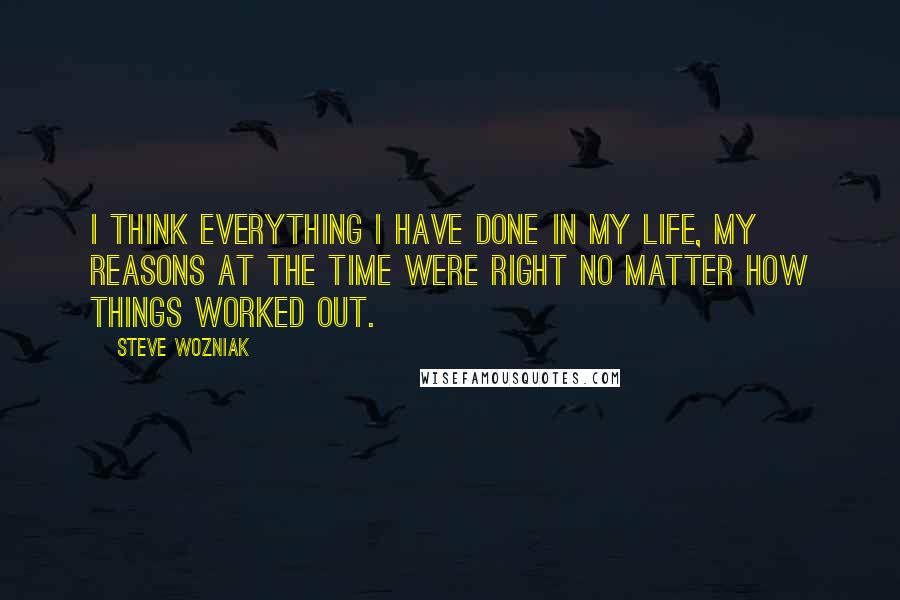 Steve Wozniak Quotes: I think everything I have done in my life, my reasons at the time were right no matter how things worked out.