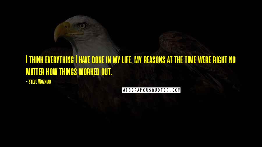 Steve Wozniak Quotes: I think everything I have done in my life, my reasons at the time were right no matter how things worked out.