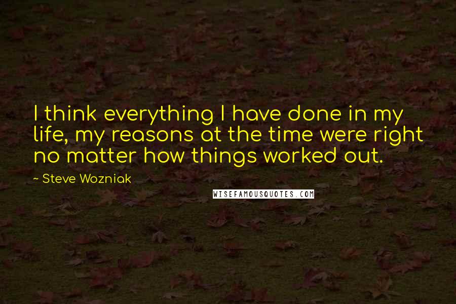 Steve Wozniak Quotes: I think everything I have done in my life, my reasons at the time were right no matter how things worked out.