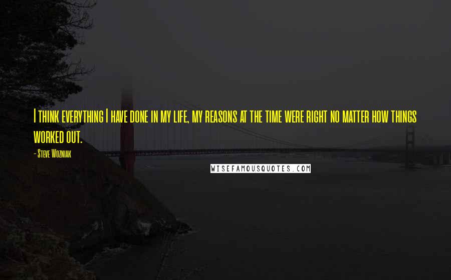 Steve Wozniak Quotes: I think everything I have done in my life, my reasons at the time were right no matter how things worked out.