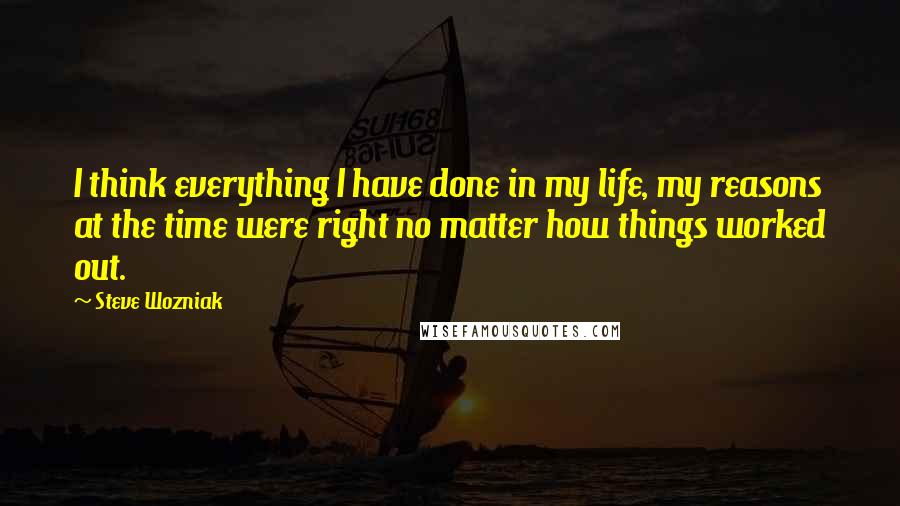 Steve Wozniak Quotes: I think everything I have done in my life, my reasons at the time were right no matter how things worked out.