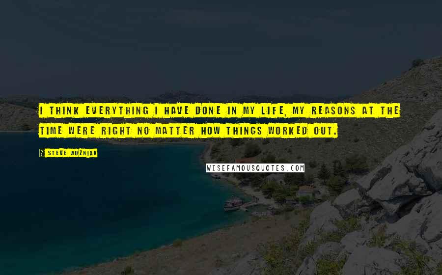 Steve Wozniak Quotes: I think everything I have done in my life, my reasons at the time were right no matter how things worked out.