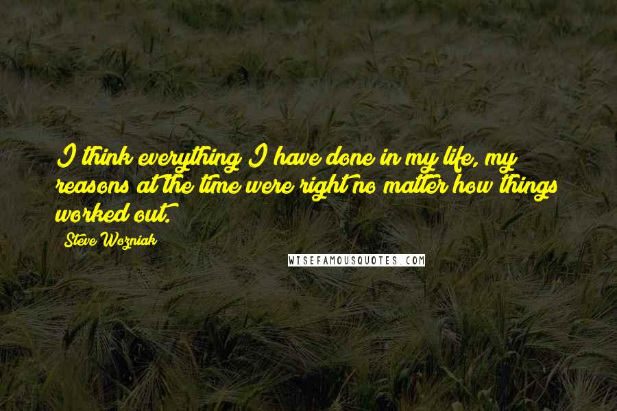 Steve Wozniak Quotes: I think everything I have done in my life, my reasons at the time were right no matter how things worked out.