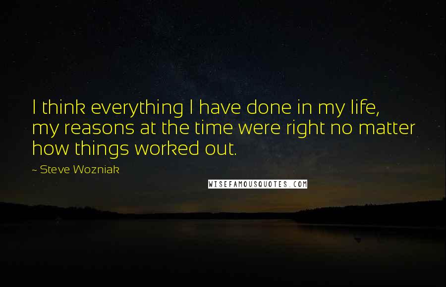 Steve Wozniak Quotes: I think everything I have done in my life, my reasons at the time were right no matter how things worked out.