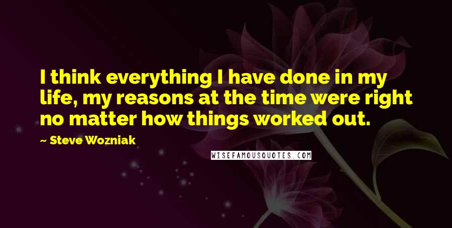 Steve Wozniak Quotes: I think everything I have done in my life, my reasons at the time were right no matter how things worked out.