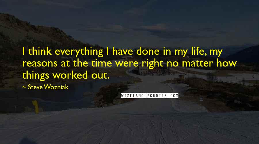 Steve Wozniak Quotes: I think everything I have done in my life, my reasons at the time were right no matter how things worked out.