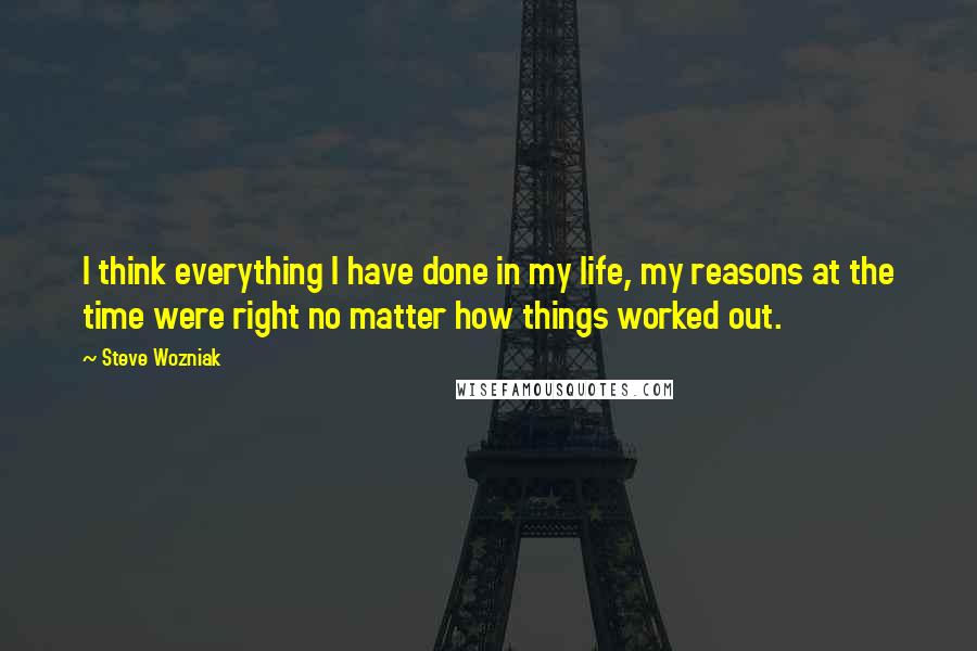 Steve Wozniak Quotes: I think everything I have done in my life, my reasons at the time were right no matter how things worked out.