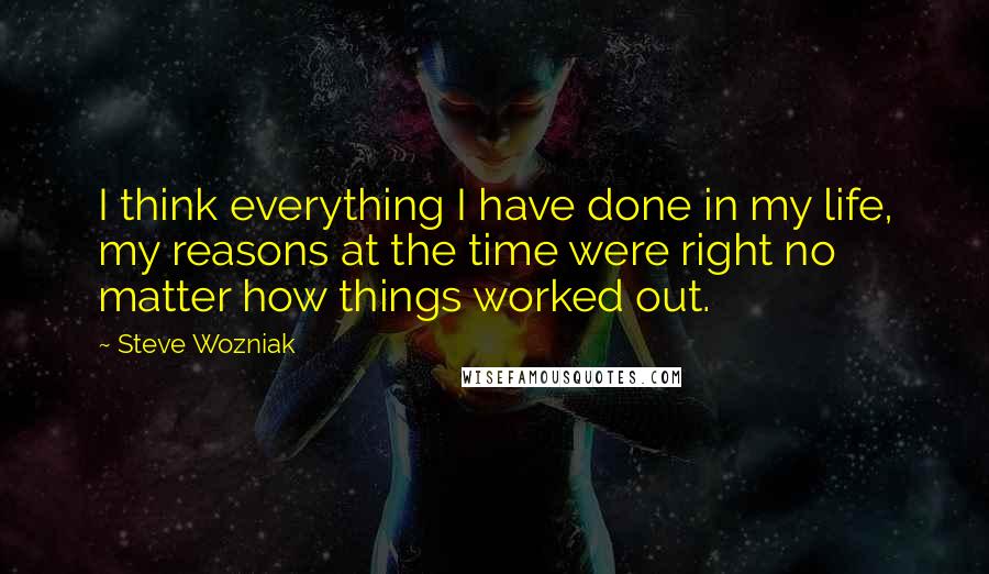 Steve Wozniak Quotes: I think everything I have done in my life, my reasons at the time were right no matter how things worked out.