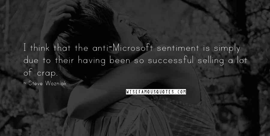 Steve Wozniak Quotes: I think that the anti-Microsoft sentiment is simply due to their having been so successful selling a lot of crap.