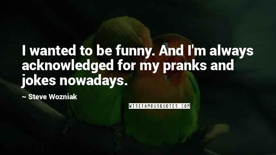 Steve Wozniak Quotes: I wanted to be funny. And I'm always acknowledged for my pranks and jokes nowadays.
