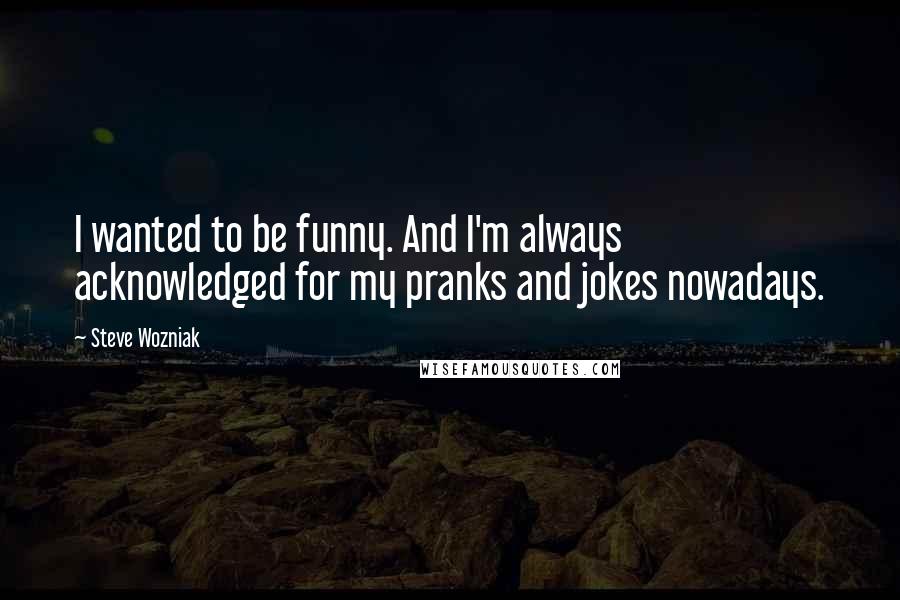 Steve Wozniak Quotes: I wanted to be funny. And I'm always acknowledged for my pranks and jokes nowadays.