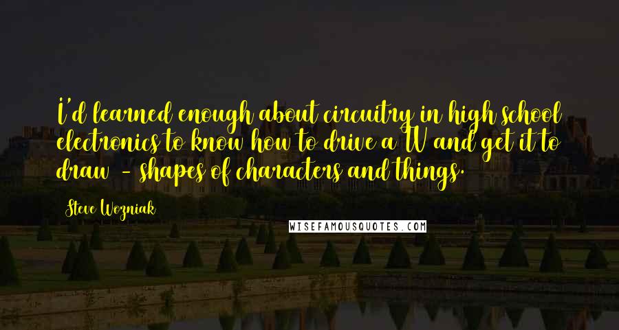 Steve Wozniak Quotes: I'd learned enough about circuitry in high school electronics to know how to drive a TV and get it to draw - shapes of characters and things.