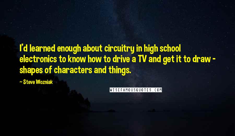 Steve Wozniak Quotes: I'd learned enough about circuitry in high school electronics to know how to drive a TV and get it to draw - shapes of characters and things.