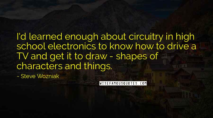 Steve Wozniak Quotes: I'd learned enough about circuitry in high school electronics to know how to drive a TV and get it to draw - shapes of characters and things.