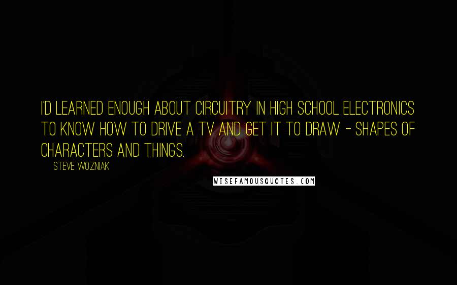 Steve Wozniak Quotes: I'd learned enough about circuitry in high school electronics to know how to drive a TV and get it to draw - shapes of characters and things.