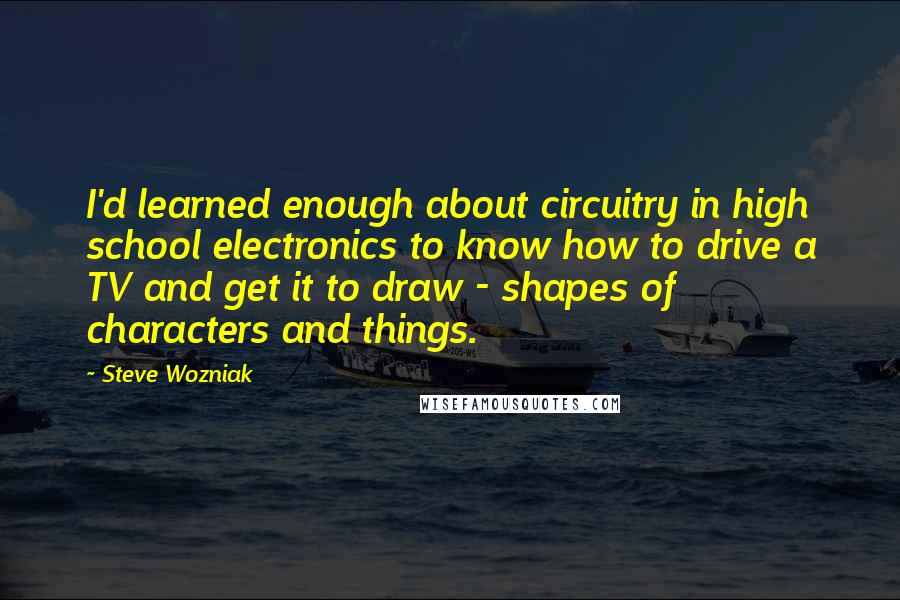 Steve Wozniak Quotes: I'd learned enough about circuitry in high school electronics to know how to drive a TV and get it to draw - shapes of characters and things.