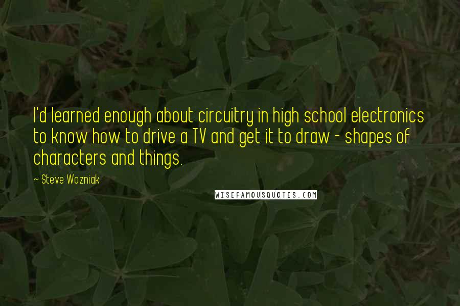 Steve Wozniak Quotes: I'd learned enough about circuitry in high school electronics to know how to drive a TV and get it to draw - shapes of characters and things.