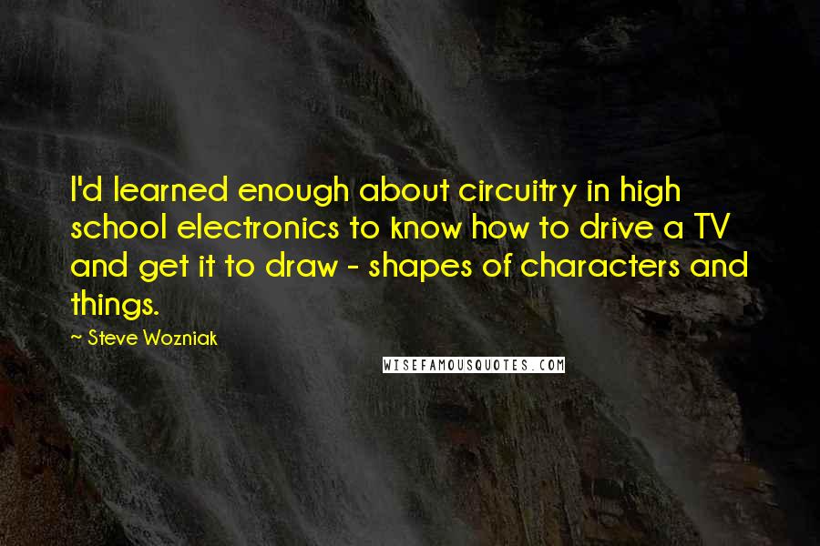 Steve Wozniak Quotes: I'd learned enough about circuitry in high school electronics to know how to drive a TV and get it to draw - shapes of characters and things.