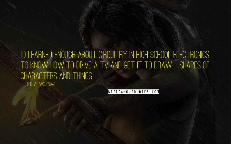 Steve Wozniak Quotes: I'd learned enough about circuitry in high school electronics to know how to drive a TV and get it to draw - shapes of characters and things.