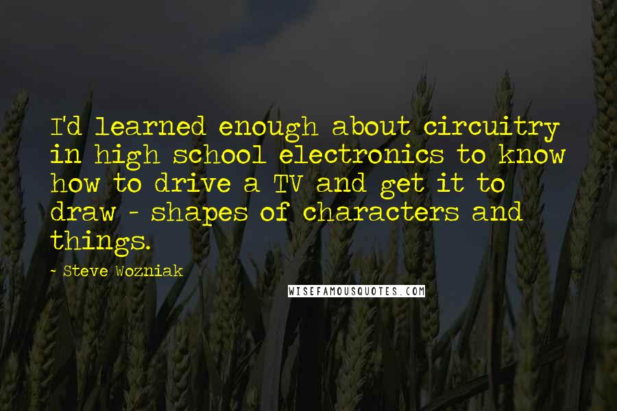 Steve Wozniak Quotes: I'd learned enough about circuitry in high school electronics to know how to drive a TV and get it to draw - shapes of characters and things.