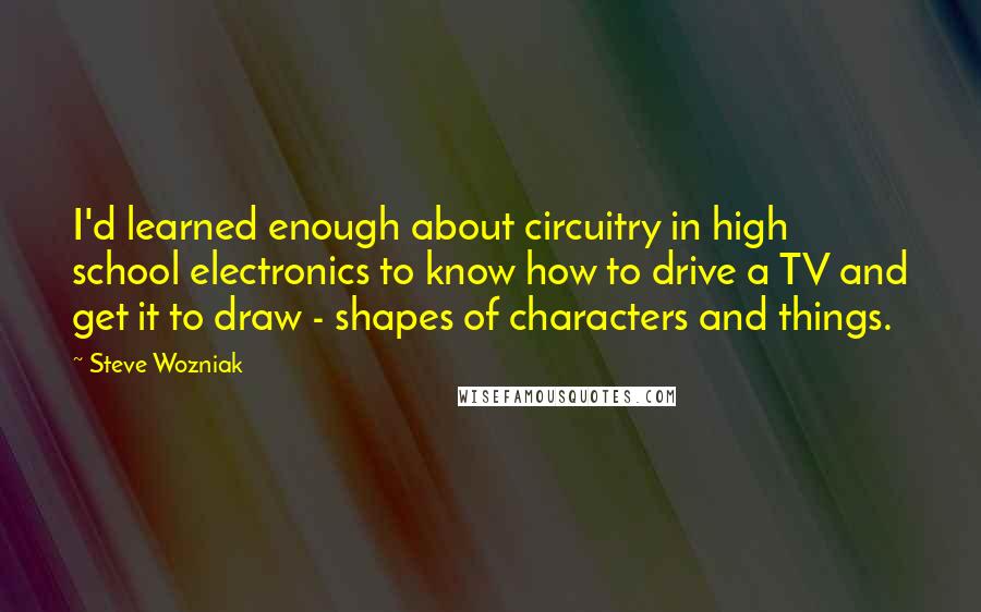 Steve Wozniak Quotes: I'd learned enough about circuitry in high school electronics to know how to drive a TV and get it to draw - shapes of characters and things.