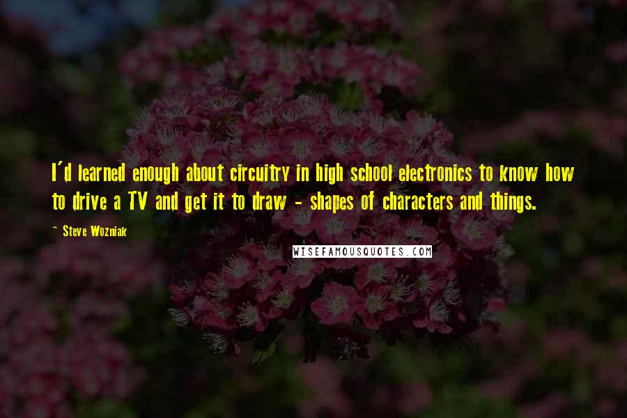 Steve Wozniak Quotes: I'd learned enough about circuitry in high school electronics to know how to drive a TV and get it to draw - shapes of characters and things.