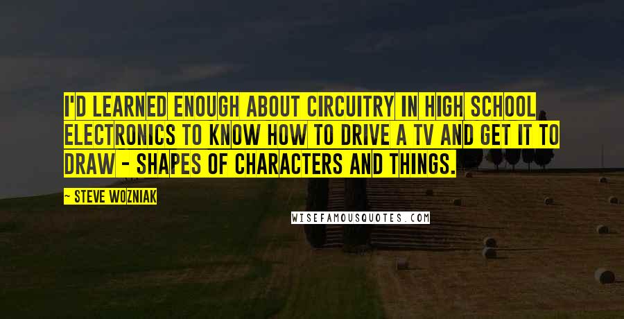 Steve Wozniak Quotes: I'd learned enough about circuitry in high school electronics to know how to drive a TV and get it to draw - shapes of characters and things.