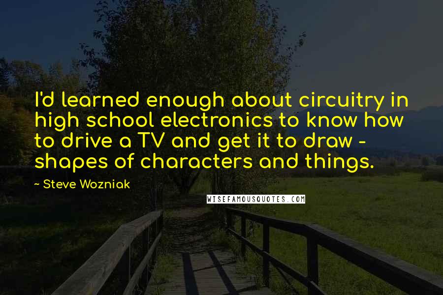 Steve Wozniak Quotes: I'd learned enough about circuitry in high school electronics to know how to drive a TV and get it to draw - shapes of characters and things.