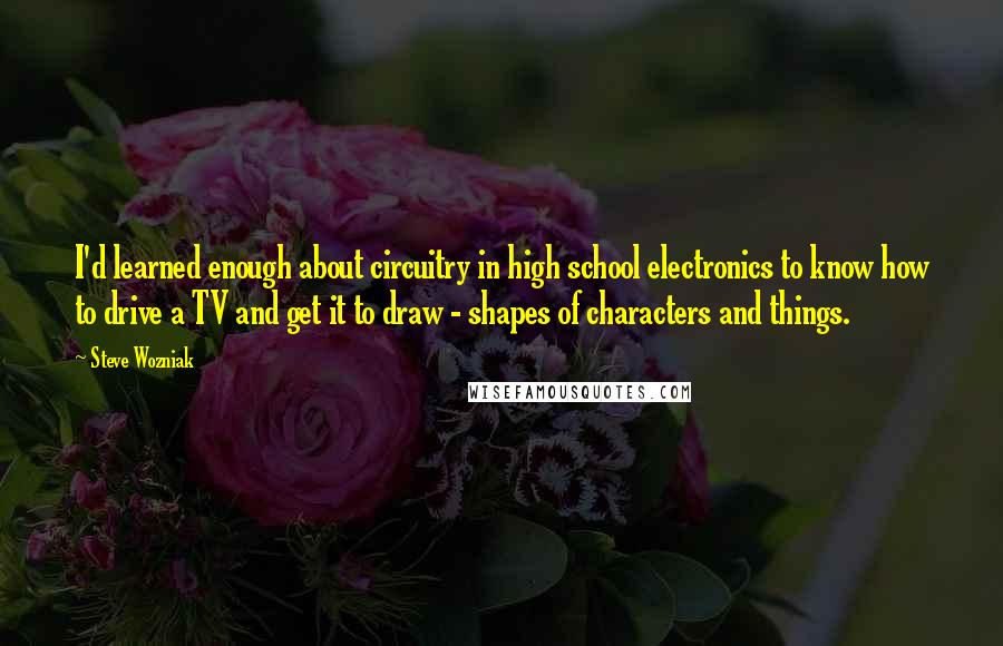 Steve Wozniak Quotes: I'd learned enough about circuitry in high school electronics to know how to drive a TV and get it to draw - shapes of characters and things.