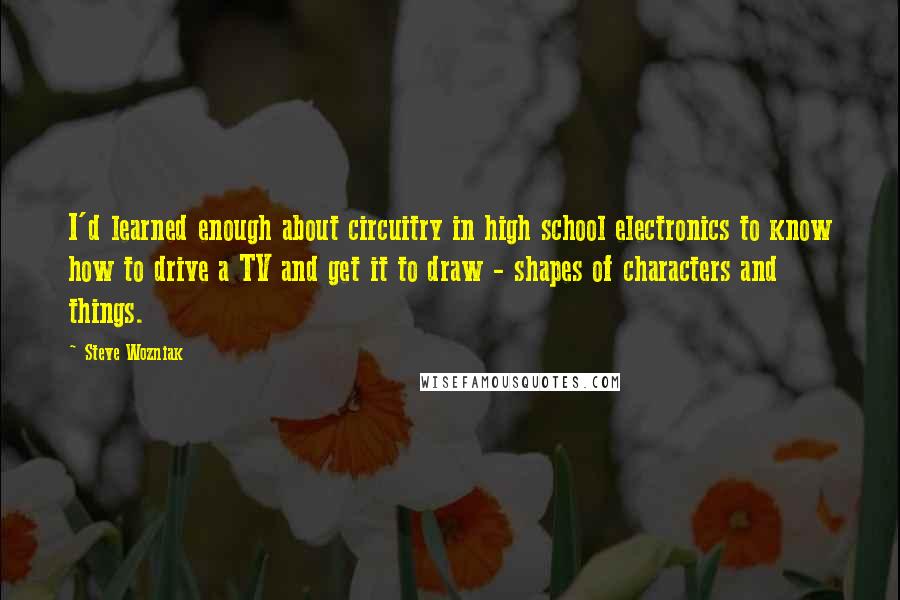 Steve Wozniak Quotes: I'd learned enough about circuitry in high school electronics to know how to drive a TV and get it to draw - shapes of characters and things.