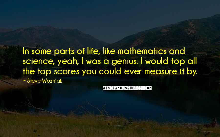 Steve Wozniak Quotes: In some parts of life, like mathematics and science, yeah, I was a genius. I would top all the top scores you could ever measure it by.