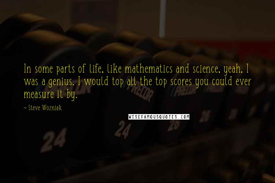 Steve Wozniak Quotes: In some parts of life, like mathematics and science, yeah, I was a genius. I would top all the top scores you could ever measure it by.