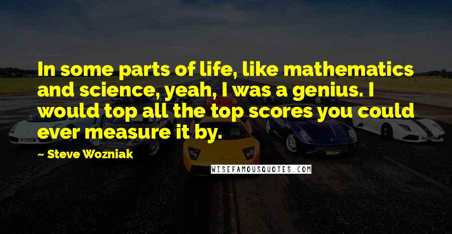 Steve Wozniak Quotes: In some parts of life, like mathematics and science, yeah, I was a genius. I would top all the top scores you could ever measure it by.