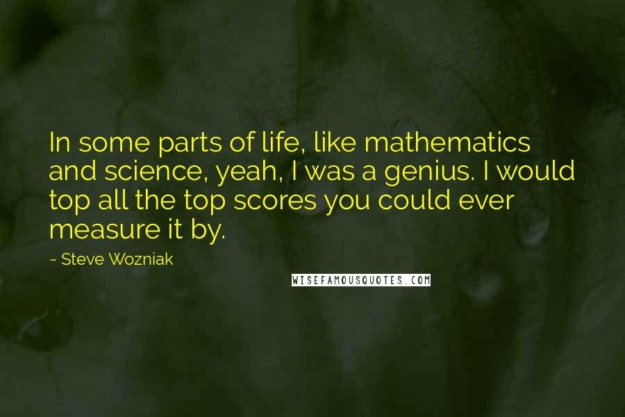 Steve Wozniak Quotes: In some parts of life, like mathematics and science, yeah, I was a genius. I would top all the top scores you could ever measure it by.