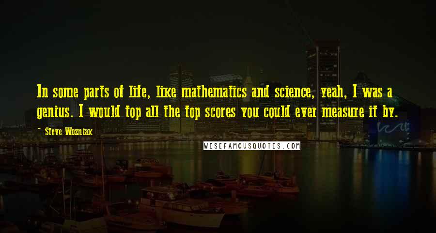 Steve Wozniak Quotes: In some parts of life, like mathematics and science, yeah, I was a genius. I would top all the top scores you could ever measure it by.