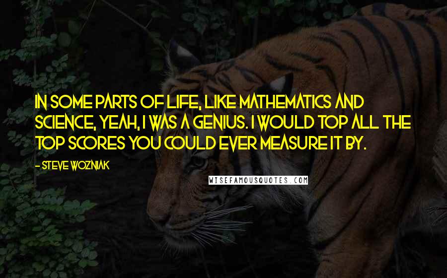 Steve Wozniak Quotes: In some parts of life, like mathematics and science, yeah, I was a genius. I would top all the top scores you could ever measure it by.