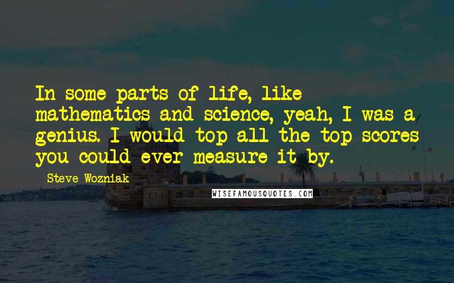 Steve Wozniak Quotes: In some parts of life, like mathematics and science, yeah, I was a genius. I would top all the top scores you could ever measure it by.