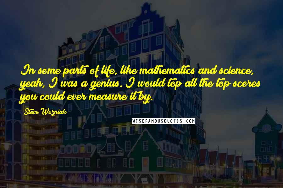 Steve Wozniak Quotes: In some parts of life, like mathematics and science, yeah, I was a genius. I would top all the top scores you could ever measure it by.